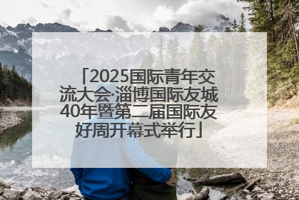 2025国际青年交流大会·淄博国际友城40年暨第二届国际友好周开幕式举行