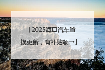 2025海口汽车置换更新，有补贴领→