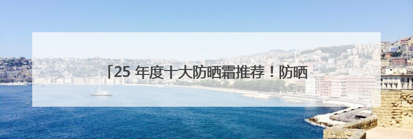 25 年度十大防晒霜推荐！防晒隔离霜哪个牌子最好用？闭眼入！