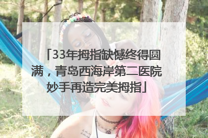 33年拇指缺憾终得圆满，青岛西海岸第二医院妙手再造完美拇指