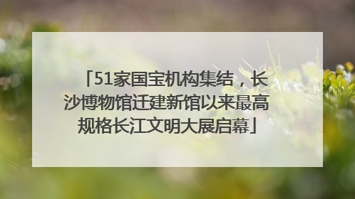 51家国宝机构集结，长沙博物馆迁建新馆以来最高规格长江文明大展启幕