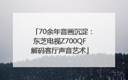70余年音画沉淀：东芝电视Z700QF解码客厅声音艺术