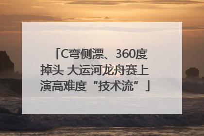 C弯侧漂、360度掉头 大运河龙舟赛上演高难度“技术流”