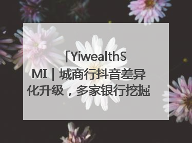 YiwealthSMI｜城商行抖音差异化升级，多家银行挖掘自身特色出圈！